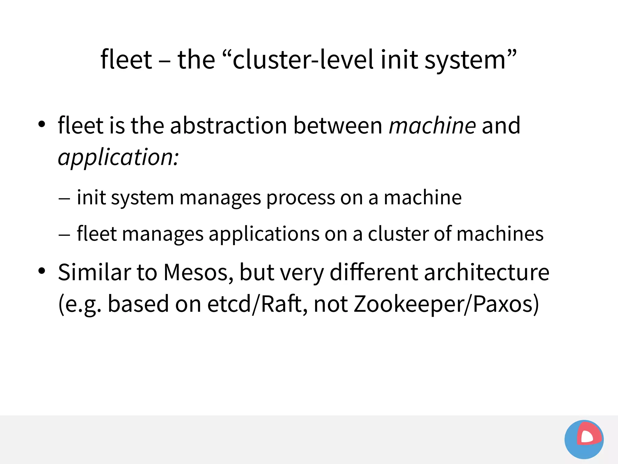 fleet – the “cluster-level init system” 
 fleet is the abstraction between machine and 
application: 
– init system manages process on a machine 
– fleet manages applications on a cluster of machines 
 Similar to Mesos, but very different architecture 
(e.g. based on etcd/Raft, not Zookeeper/Paxos) 
 