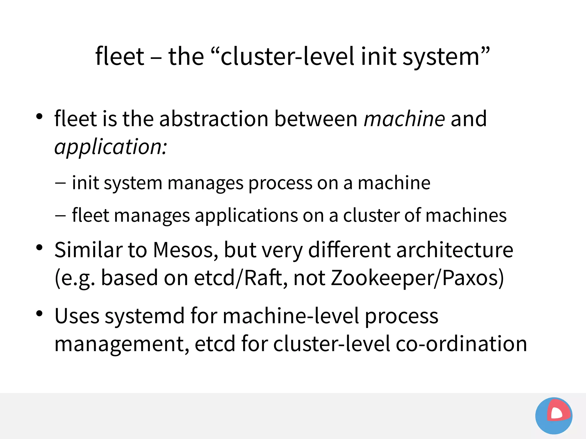 fleet – the “cluster-level init system” 
 fleet is the abstraction between machine and 
application: 
– init system manages process on a machine 
– fleet manages applications on a cluster of machines 
 Similar to Mesos, but very different architecture 
(e.g. based on etcd/Raft, not Zookeeper/Paxos) 
 Uses systemd for machine-level process 
management, etcd for cluster-level co-ordination 
 