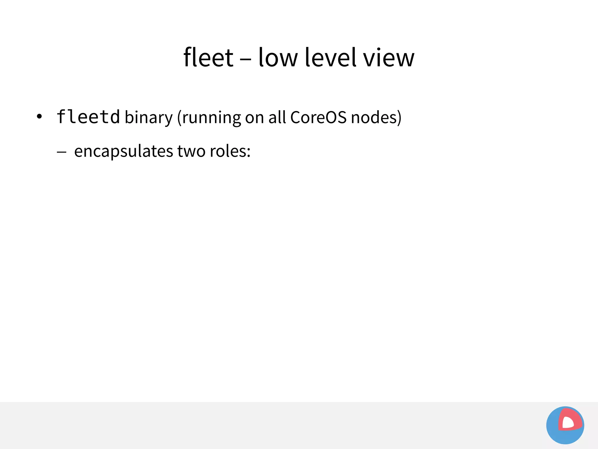 fleet – low level view 
 fleetd binary (running on all CoreOS nodes) 
– encapsulates two roles: 
 