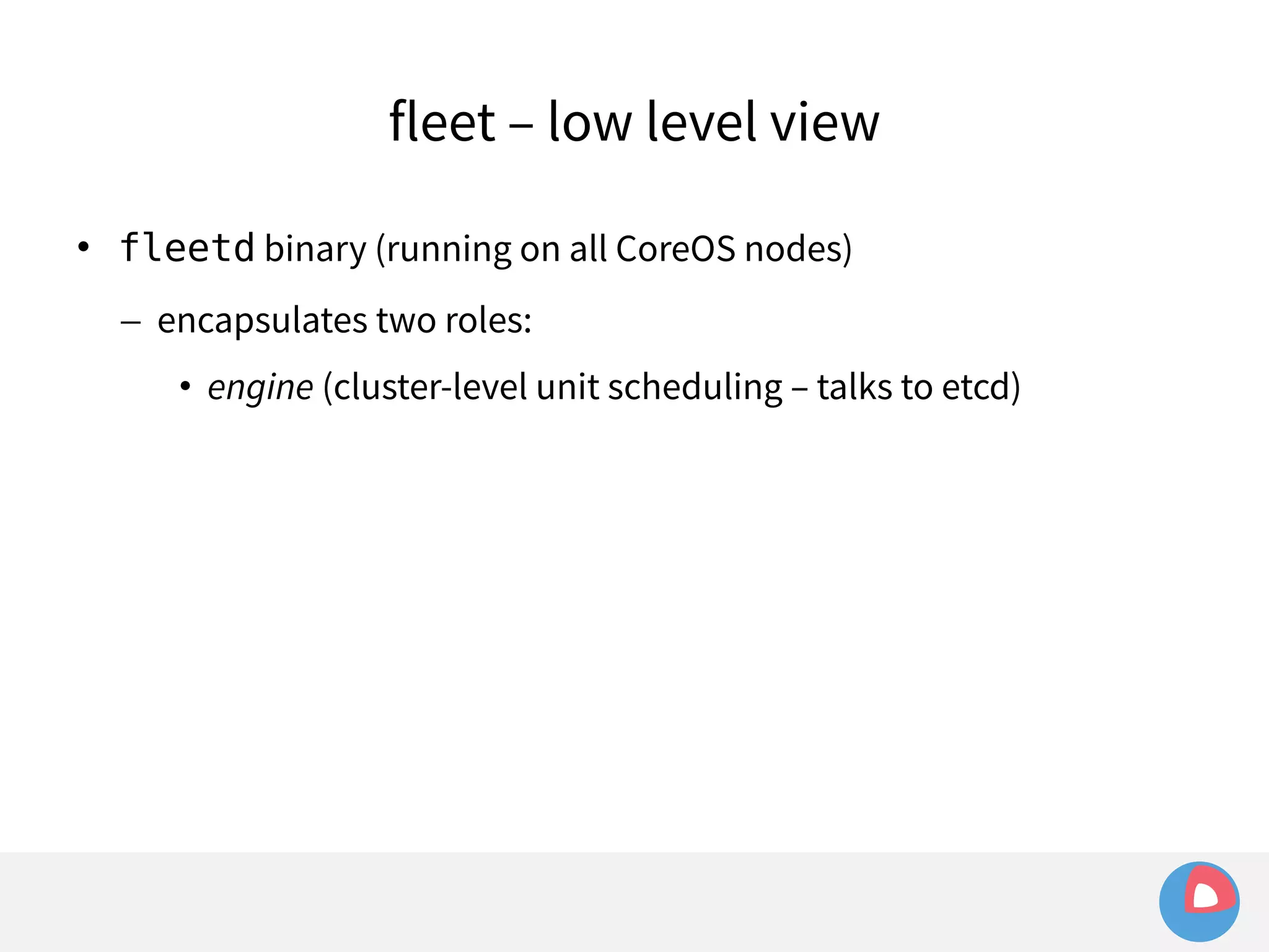 fleet – low level view 
 fleetd binary (running on all CoreOS nodes) 
– encapsulates two roles: 
• engine (cluster-level unit scheduling – talks to etcd) 
 