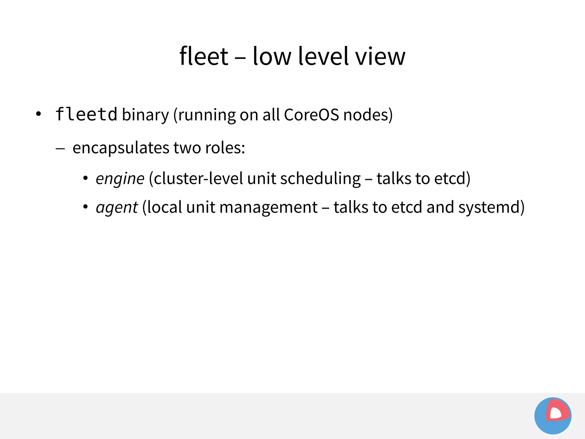 fleet – low level view 
 fleetd binary (running on all CoreOS nodes) 
– encapsulates two roles: 
• engine (cluster-level unit scheduling – talks to etcd) 
• agent (local unit management – talks to etcd and systemd) 
 