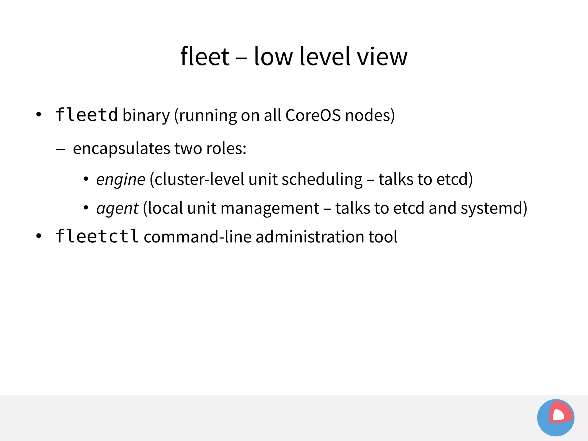 fleet – low level view 
 fleetd binary (running on all CoreOS nodes) 
– encapsulates two roles: 
• engine (cluster-level unit scheduling – talks to etcd) 
• agent (local unit management – talks to etcd and systemd) 
 fleetctl command-line administration tool 
 