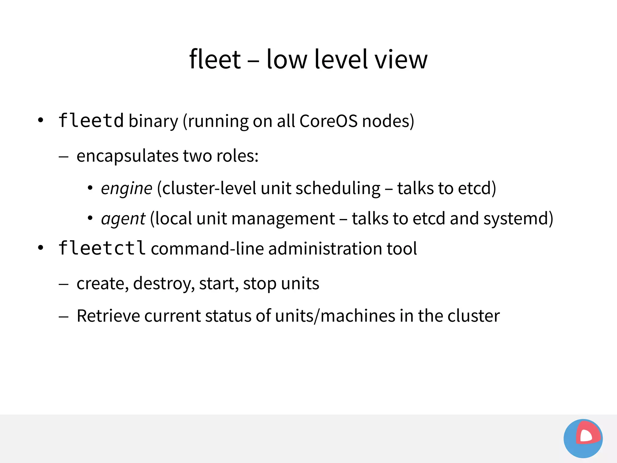 fleet – low level view 
 fleetd binary (running on all CoreOS nodes) 
– encapsulates two roles: 
• engine (cluster-level unit scheduling – talks to etcd) 
• agent (local unit management – talks to etcd and systemd) 
 fleetctl command-line administration tool 
– create, destroy, start, stop units 
– Retrieve current status of units/machines in the cluster 
 