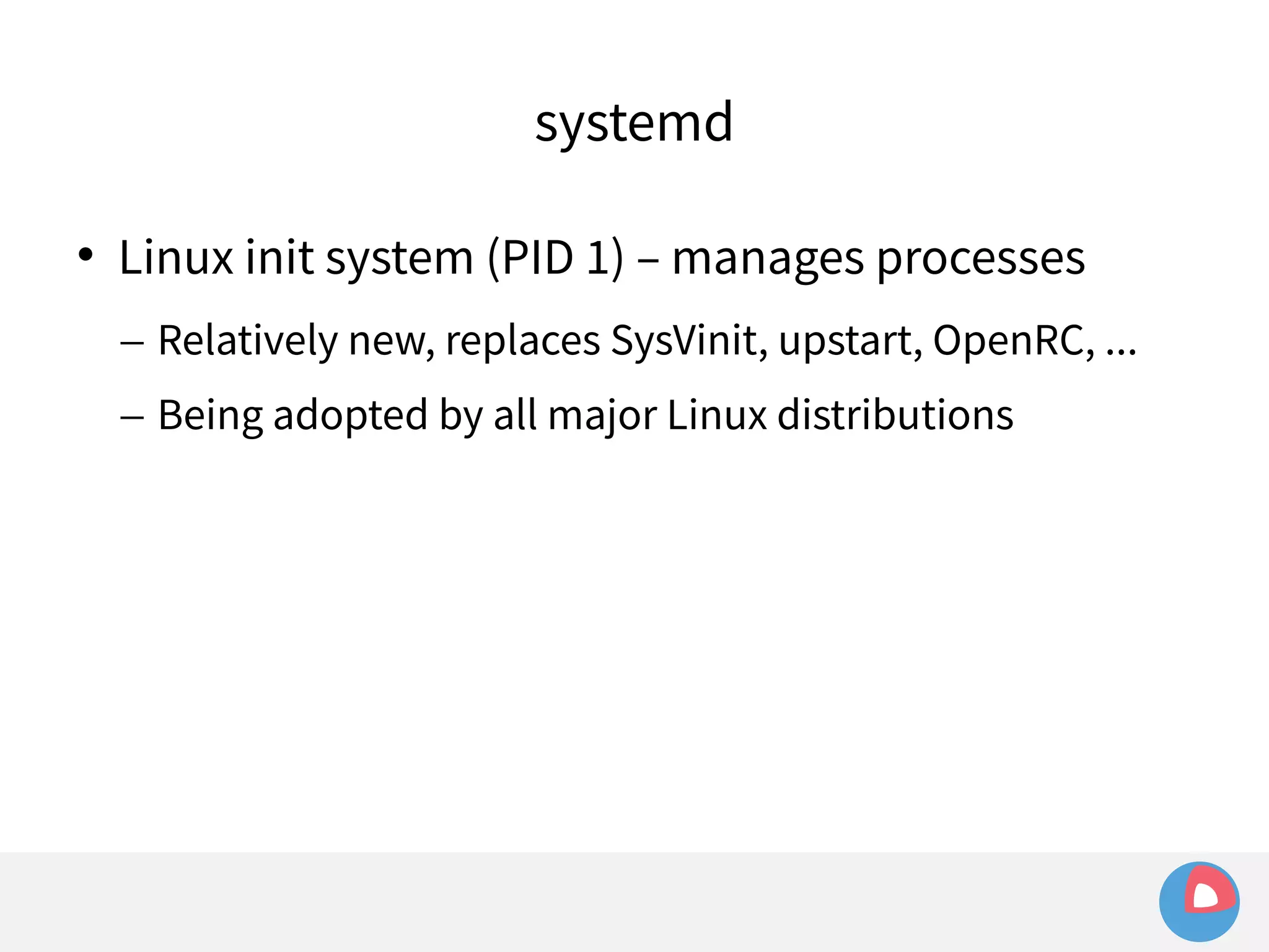 systemd 
 Linux init system (PID 1) – manages processes 
– Relatively new, replaces SysVinit, upstart, OpenRC, ... 
– Being adopted by all major Linux distributions 
 