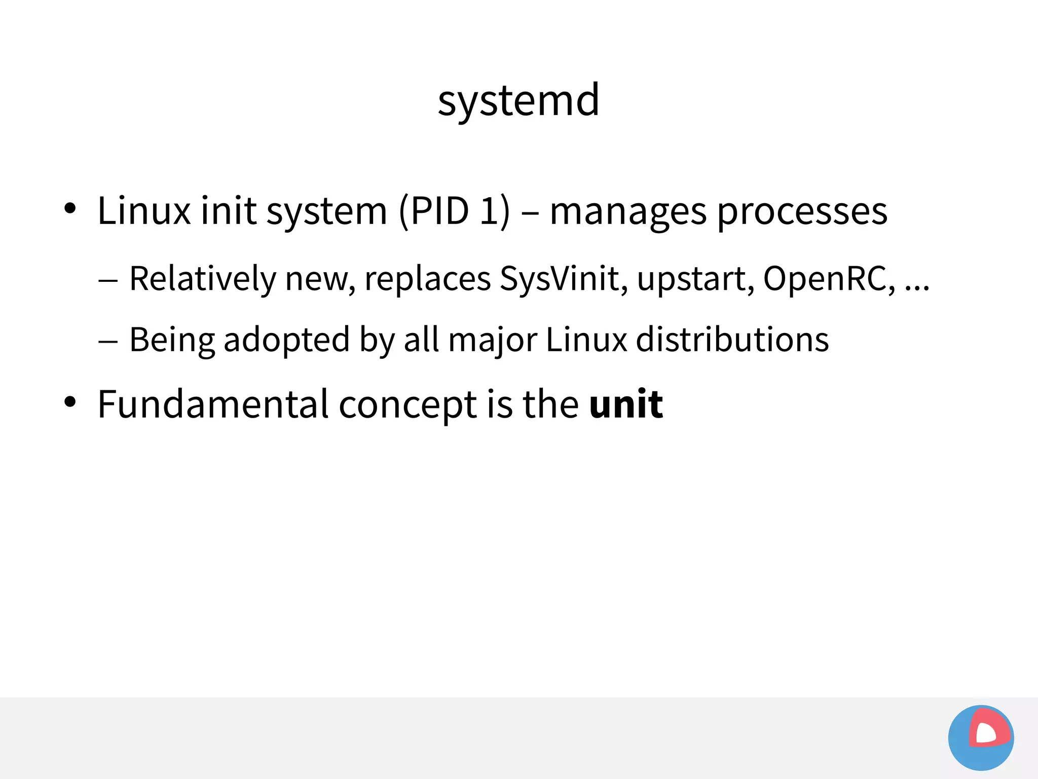 systemd 
 Linux init system (PID 1) – manages processes 
– Relatively new, replaces SysVinit, upstart, OpenRC, ... 
– Being adopted by all major Linux distributions 
 Fundamental concept is the unit 
 