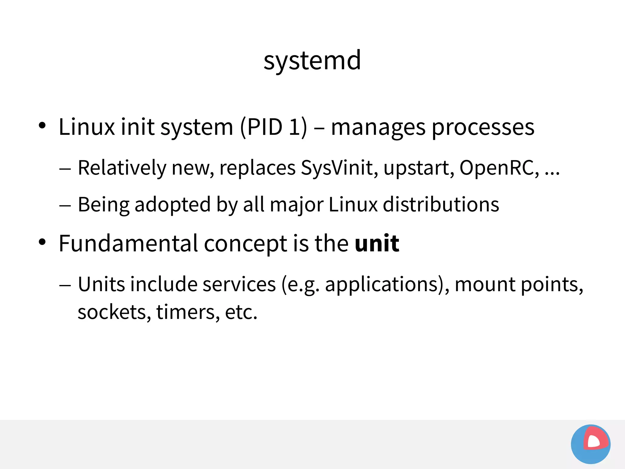 systemd 
 Linux init system (PID 1) – manages processes 
– Relatively new, replaces SysVinit, upstart, OpenRC, ... 
– Being adopted by all major Linux distributions 
 Fundamental concept is the unit 
– Units include services (e.g. applications), mount points, 
sockets, timers, etc. 
 