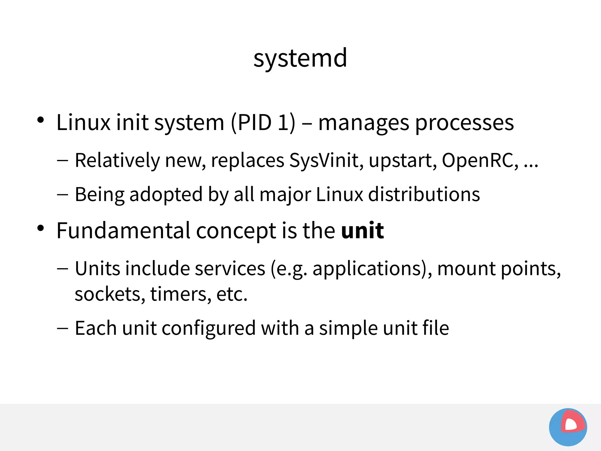systemd 
 Linux init system (PID 1) – manages processes 
– Relatively new, replaces SysVinit, upstart, OpenRC, ... 
– Being adopted by all major Linux distributions 
 Fundamental concept is the unit 
– Units include services (e.g. applications), mount points, 
sockets, timers, etc. 
– Each unit configured with a simple unit file 
 