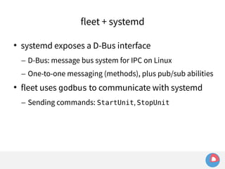 fleet + systemd 
 systemd exposes a D-Bus interface 
– D-Bus: message bus system for IPC on Linux 
– One-to-one messaging (methods), plus pub/sub abilities 
 fleet uses godbus to communicate with systemd 
– Sending commands: StartUnit, StopUnit 
 