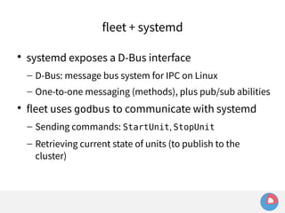 fleet + systemd 
 systemd exposes a D-Bus interface 
– D-Bus: message bus system for IPC on Linux 
– One-to-one messaging (methods), plus pub/sub abilities 
 fleet uses godbus to communicate with systemd 
– Sending commands: StartUnit, StopUnit 
– Retrieving current state of units (to publish to the 
cluster) 
 