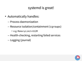 systemd is great! 
 Automatically handles: 
– Process daemonization 
– Resource isolation/containment (cgroups) 
• e.g. MemoryLimit=512M 
– Health-checking, restarting failed services 
– Logging (journal) 
 