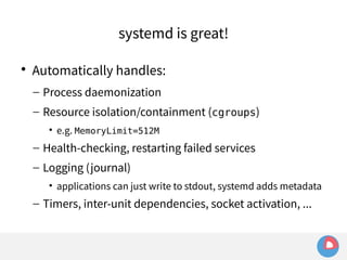 systemd is great! 
 Automatically handles: 
– Process daemonization 
– Resource isolation/containment (cgroups) 
• e.g. MemoryLimit=512M 
– Health-checking, restarting failed services 
– Logging (journal) 
• applications can just write to stdout, systemd adds metadata 
– Timers, inter-unit dependencies, socket activation, ... 
 