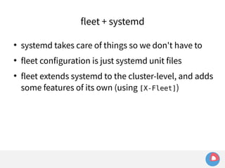 fleet + systemd 
 systemd takes care of things so we don't have to 
 fleet configuration is just systemd unit files 
 fleet extends systemd to the cluster-level, and adds 
some features of its own (using [X-Fleet]) 
 