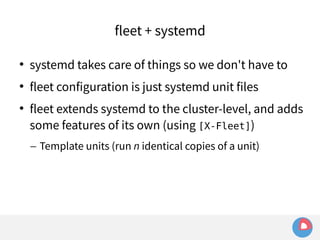 fleet + systemd 
 systemd takes care of things so we don't have to 
 fleet configuration is just systemd unit files 
 fleet extends systemd to the cluster-level, and adds 
some features of its own (using [X-Fleet]) 
– Template units (run n identical copies of a unit) 
 
