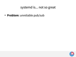 systemd is... not so great 
 Problem: unreliable pub/sub 
 