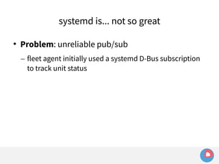 systemd is... not so great 
 Problem: unreliable pub/sub 
– fleet agent initially used a systemd D-Bus subscription 
to track unit status 
 