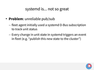 systemd is... not so great 
 Problem: unreliable pub/sub 
– fleet agent initially used a systemd D-Bus subscription 
to track unit status 
– Every change in unit state in systemd triggers an event 
in fleet (e.g. “publish this new state to the cluster”) 
 