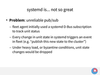 systemd is... not so great 
 Problem: unreliable pub/sub 
– fleet agent initially used a systemd D-Bus subscription 
to track unit status 
– Every change in unit state in systemd triggers an event 
in fleet (e.g. “publish this new state to the cluster”) 
– Under heavy load, or byzantine conditions, unit state 
changes would be dropped 
 
