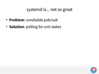 systemd is... not so great 
 Problem: unreliable pub/sub 
 Solution: polling for unit states 
 