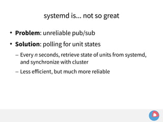 systemd is... not so great 
 Problem: unreliable pub/sub 
 Solution: polling for unit states 
– Every n seconds, retrieve state of units from systemd, 
and synchronize with cluster 
– Less efficient, but much more reliable 
 