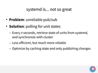 systemd is... not so great 
 Problem: unreliable pub/sub 
 Solution: polling for unit states 
– Every n seconds, retrieve state of units from systemd, 
and synchronize with cluster 
– Less efficient, but much more reliable 
– Optimize by caching state and only publishing changes 
 