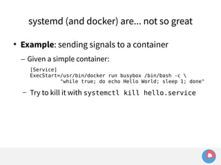systemd (and docker) are... not so great 
 Example: sending signals to a container 
– Given a simple container: 
[Service] 
ExecStart=/usr/bin/docker run busybox /bin/bash -c  
"while true; do echo Hello World; sleep 1; done" 
– Try to kill it with systemctl kill hello.service 
 