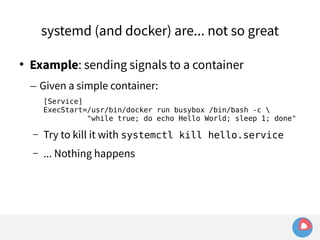 systemd (and docker) are... not so great 
 Example: sending signals to a container 
– Given a simple container: 
[Service] 
ExecStart=/usr/bin/docker run busybox /bin/bash -c  
"while true; do echo Hello World; sleep 1; done" 
– Try to kill it with systemctl kill hello.service 
– ... Nothing happens 
 