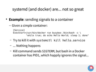 systemd (and docker) are... not so great 
 Example: sending signals to a container 
– Given a simple container: 
[Service] 
ExecStart=/usr/bin/docker run busybox /bin/bash -c  
"while true; do echo Hello World; sleep 1; done" 
– Try to kill it with systemctl kill hello.service 
– ... Nothing happens 
– Kill command sends SIGTERM, but bash in a Docker 
container has PID1, which happily ignores the signal... 
 
