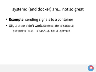 systemd (and docker) are... not so great 
 Example: sending signals to a container 
 OK, SIGTERM didn't work, so escalate to SIGKILL: 
systemctl kill -s SIGKILL hello.service 
 