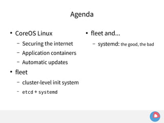 Agenda 
● CoreOS Linux 
– Securing the internet 
– Application containers 
– Automatic updates 
● fleet 
– cluster-level init system 
– etcd + systemd 
● fleet and... 
– systemd: the good, the bad 
 