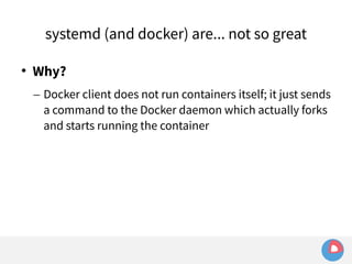 systemd (and docker) are... not so great 
 Why? 
– Docker client does not run containers itself; it just sends 
a command to the Docker daemon which actually forks 
and starts running the container 
 