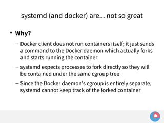 systemd (and docker) are... not so great 
 Why? 
– Docker client does not run containers itself; it just sends 
a command to the Docker daemon which actually forks 
and starts running the container 
– systemd expects processes to fork directly so they will 
be contained under the same cgroup tree 
– Since the Docker daemon's cgroup is entirely separate, 
systemd cannot keep track of the forked container 
 