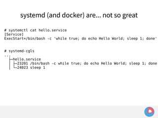 systemd (and docker) are... not so great 
# systemctl cat hello.service 
[Service] 
ExecStart=/bin/bash -c 'while true; do echo Hello World; sleep 1; done' 
# systemd-cgls 
... 
├─hello.service 
│ ├─23201 /bin/bash -c while true; do echo Hello World; sleep 1; done 
│ └─24023 sleep 1 
 