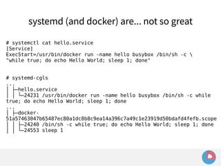 systemd (and docker) are... not so great 
# systemctl cat hello.service 
[Service] 
ExecStart=/usr/bin/docker run -name hello busybox /bin/sh -c  
"while true; do echo Hello World; sleep 1; done" 
# systemd-cgls 
... 
│ ├─hello.service 
│ │ └─24231 /usr/bin/docker run -name hello busybox /bin/sh -c while 
true; do echo Hello World; sleep 1; done 
... 
│ ├─docker- 
51a57463047b65487ec80a1dc8b8c9ea14a396c7a49c1e23919d50bdafd4fefb.scope 
│ │ ├─24240 /bin/sh -c while true; do echo Hello World; sleep 1; done 
│ │ └─24553 sleep 1 
 