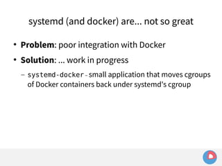 systemd (and docker) are... not so great 
 Problem: poor integration with Docker 
 Solution: ... work in progress 
– systemd-docker – small application that moves cgroups 
of Docker containers back under systemd's cgroup 
 