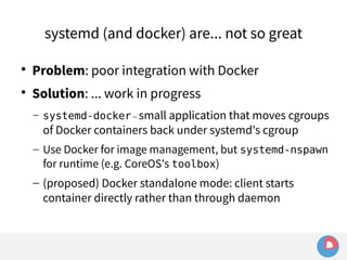 systemd (and docker) are... not so great 
 Problem: poor integration with Docker 
 Solution: ... work in progress 
– systemd-docker – small application that moves cgroups 
of Docker containers back under systemd's cgroup 
– Use Docker for image management, but systemd-nspawn 
for runtime (e.g. CoreOS's toolbox) 
– (proposed) Docker standalone mode: client starts 
container directly rather than through daemon 
 