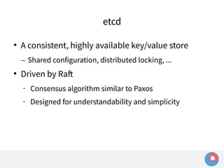 etcd 
 A consistent, highly available key/value store 
– Shared configuration, distributed locking, ... 
 Driven by Raft 
 Consensus algorithm similar to Paxos 
 Designed for understandability and simplicity 
 