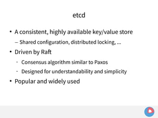 etcd 
 A consistent, highly available key/value store 
– Shared configuration, distributed locking, ... 
 Driven by Raft 
 Consensus algorithm similar to Paxos 
 Designed for understandability and simplicity 
 Popular and widely used 
 