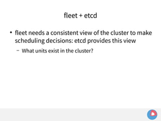 fleet + etcd 
● fleet needs a consistent view of the cluster to make 
scheduling decisions: etcd provides this view 
– What units exist in the cluster? 
 