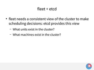 fleet + etcd 
● fleet needs a consistent view of the cluster to make 
scheduling decisions: etcd provides this view 
– What units exist in the cluster? 
– What machines exist in the cluster? 
 