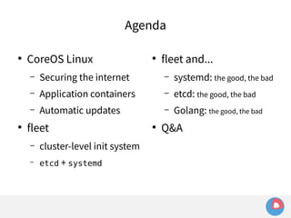 Agenda 
● CoreOS Linux 
– Securing the internet 
– Application containers 
– Automatic updates 
● fleet 
– cluster-level init system 
– etcd + systemd 
● fleet and... 
– systemd: the good, the bad 
– etcd: the good, the bad 
– Golang: the good, the bad 
● Q&A 
 