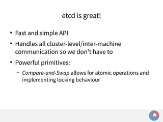 etcd is great! 
● Fast and simple API 
● Handles all cluster-level/inter-machine 
communication so we don't have to 
● Powerful primitives: 
– Compare-and-Swap allows for atomic operations and 
implementing locking behaviour 
 