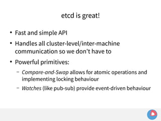etcd is great! 
● Fast and simple API 
● Handles all cluster-level/inter-machine 
communication so we don't have to 
● Powerful primitives: 
– Compare-and-Swap allows for atomic operations and 
implementing locking behaviour 
– Watches (like pub-sub) provide event-driven behaviour 
 