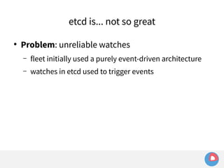 etcd is... not so great 
● Problem: unreliable watches 
– fleet initially used a purely event-driven architecture 
– watches in etcd used to trigger events 
 