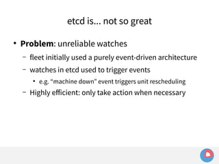 etcd is... not so great 
● Problem: unreliable watches 
– fleet initially used a purely event-driven architecture 
– watches in etcd used to trigger events 
● e.g. “machine down” event triggers unit rescheduling 
– Highly efficient: only take action when necessary 
 