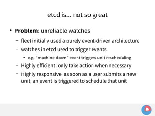 etcd is... not so great 
● Problem: unreliable watches 
– fleet initially used a purely event-driven architecture 
– watches in etcd used to trigger events 
● e.g. “machine down” event triggers unit rescheduling 
– Highly efficient: only take action when necessary 
– Highly responsive: as soon as a user submits a new 
unit, an event is triggered to schedule that unit 
 