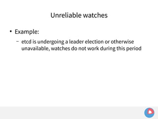 ● Example: 
Unreliable watches 
– etcd is undergoing a leader election or otherwise 
unavailable, watches do not work during this period 
 