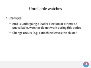 ● Example: 
Unreliable watches 
– etcd is undergoing a leader election or otherwise 
unavailable, watches do not work during this period 
– Change occurs (e.g. a machine leaves the cluster) 
 