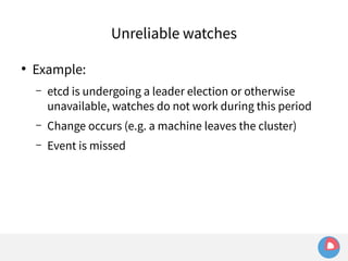 ● Example: 
Unreliable watches 
– etcd is undergoing a leader election or otherwise 
unavailable, watches do not work during this period 
– Change occurs (e.g. a machine leaves the cluster) 
– Event is missed 
 