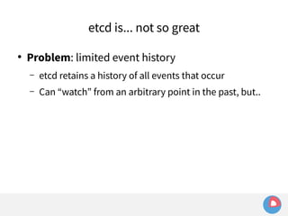 etcd is... not so great 
● Problem: limited event history 
– etcd retains a history of all events that occur 
– Can “watch” from an arbitrary point in the past, but.. 
 