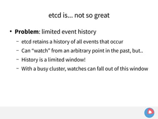 etcd is... not so great 
● Problem: limited event history 
– etcd retains a history of all events that occur 
– Can “watch” from an arbitrary point in the past, but.. 
– History is a limited window! 
– With a busy cluster, watches can fall out of this window 
 